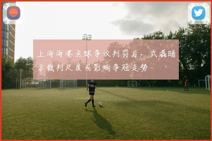上海海港点球争议判罚后，武磊暗示裁判尺度或影响争冠走势