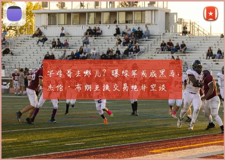 字母哥去哪儿？曝绿军或成黑马，杰伦·布朗互换交易绝非空谈