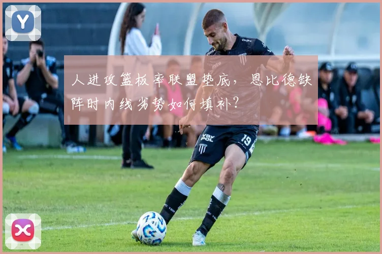 人进攻篮板率联盟垫底，恩比德缺阵时内线劣势如何填补？