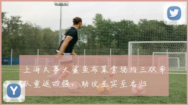 上海久事大鲨鱼布莱索场均三双率队重返四强，助攻王实至名归