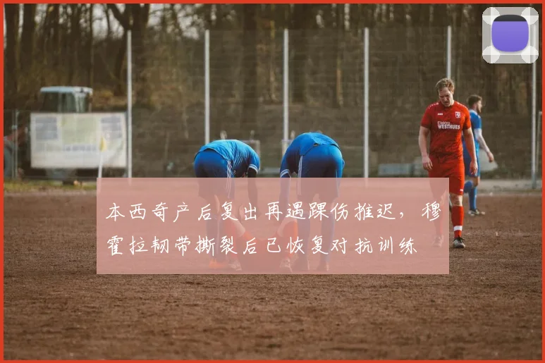 本西奇产后复出再遇踝伤推迟，穆霍拉韧带撕裂后已恢复对抗训练