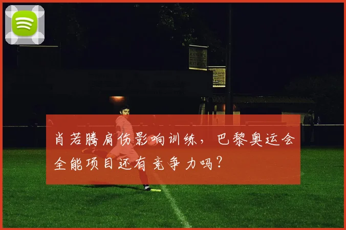 肖若腾肩伤影响训练,巴黎奥运会全能项目还有竞争力吗?